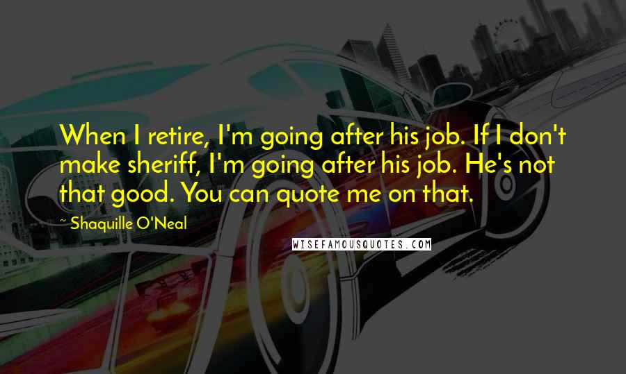 Shaquille O'Neal Quotes: When I retire, I'm going after his job. If I don't make sheriff, I'm going after his job. He's not that good. You can quote me on that.