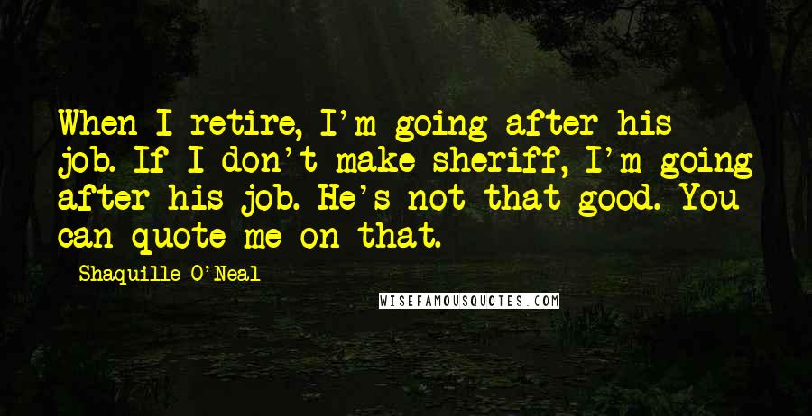 Shaquille O'Neal Quotes: When I retire, I'm going after his job. If I don't make sheriff, I'm going after his job. He's not that good. You can quote me on that.