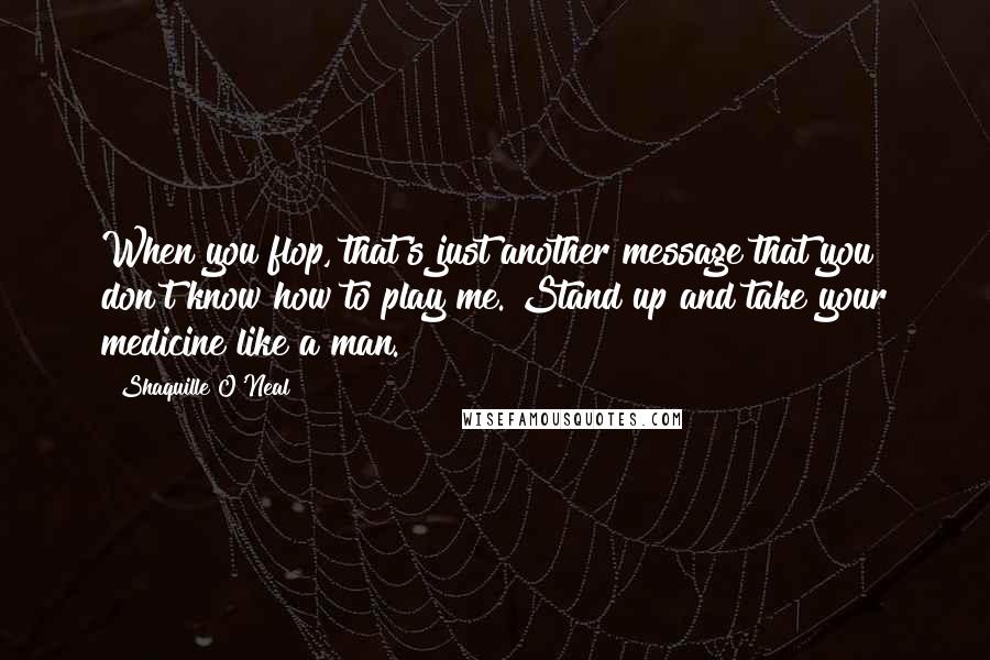 Shaquille O'Neal Quotes: When you flop, that's just another message that you don't know how to play me. Stand up and take your medicine like a man.