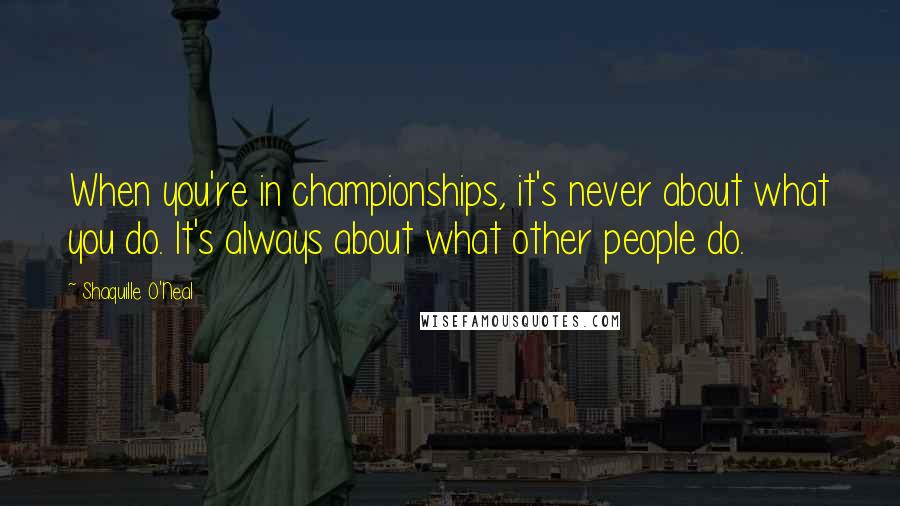 Shaquille O'Neal Quotes: When you're in championships, it's never about what you do. It's always about what other people do.