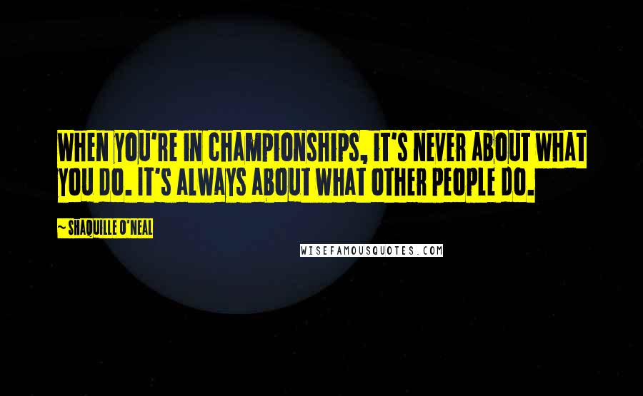 Shaquille O'Neal Quotes: When you're in championships, it's never about what you do. It's always about what other people do.