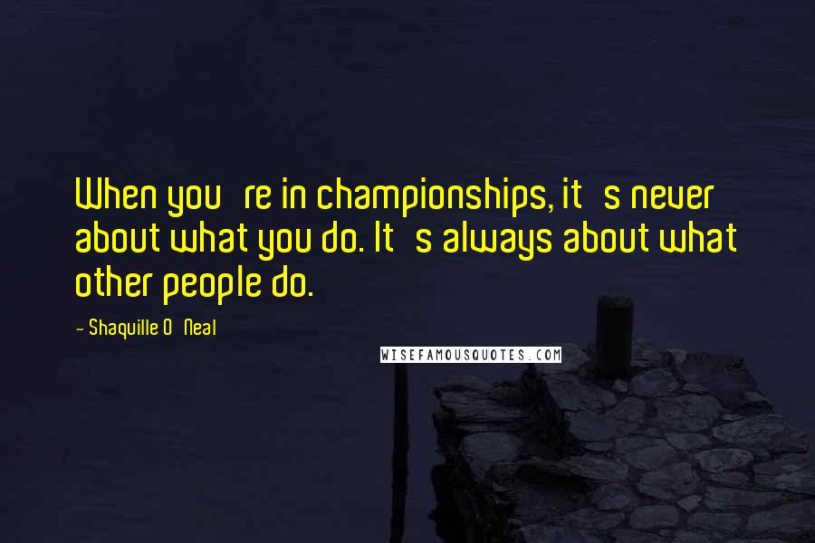 Shaquille O'Neal Quotes: When you're in championships, it's never about what you do. It's always about what other people do.