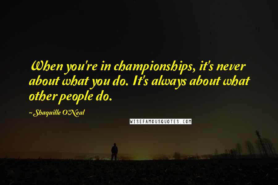 Shaquille O'Neal Quotes: When you're in championships, it's never about what you do. It's always about what other people do.