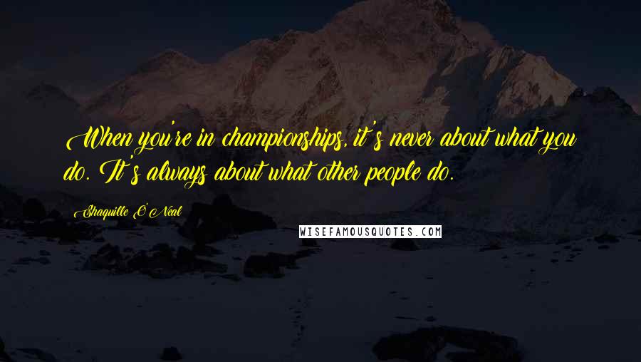 Shaquille O'Neal Quotes: When you're in championships, it's never about what you do. It's always about what other people do.