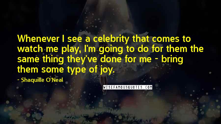 Shaquille O'Neal Quotes: Whenever I see a celebrity that comes to watch me play, I'm going to do for them the same thing they've done for me - bring them some type of joy.