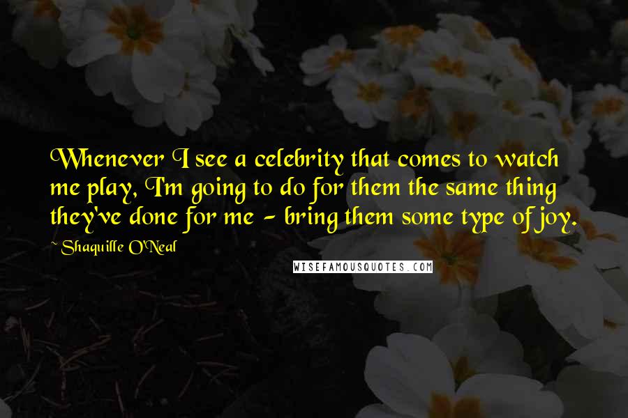 Shaquille O'Neal Quotes: Whenever I see a celebrity that comes to watch me play, I'm going to do for them the same thing they've done for me - bring them some type of joy.
