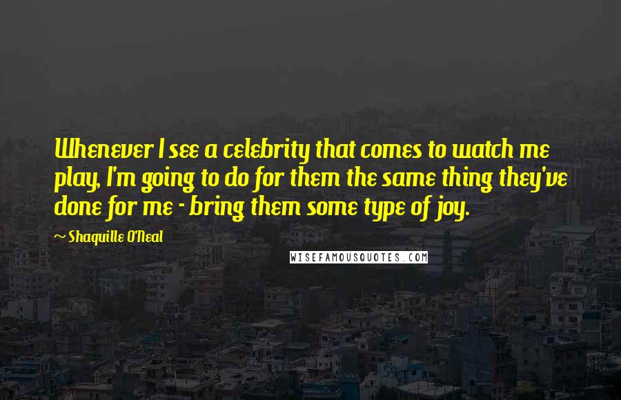 Shaquille O'Neal Quotes: Whenever I see a celebrity that comes to watch me play, I'm going to do for them the same thing they've done for me - bring them some type of joy.