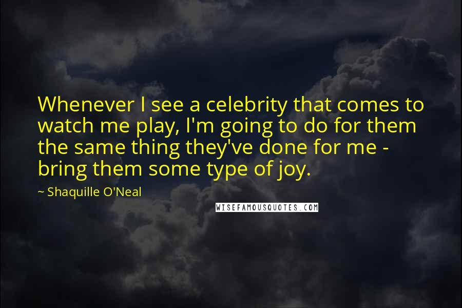 Shaquille O'Neal Quotes: Whenever I see a celebrity that comes to watch me play, I'm going to do for them the same thing they've done for me - bring them some type of joy.