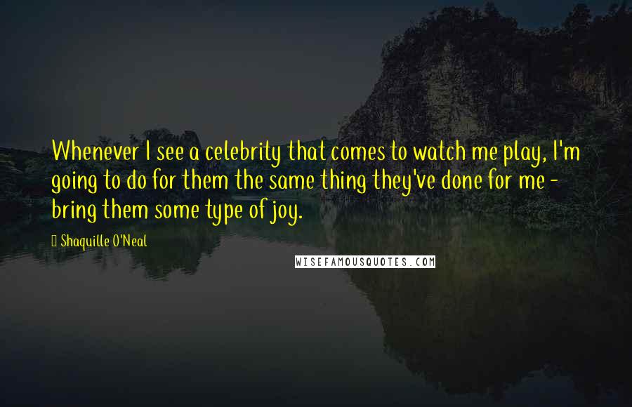 Shaquille O'Neal Quotes: Whenever I see a celebrity that comes to watch me play, I'm going to do for them the same thing they've done for me - bring them some type of joy.