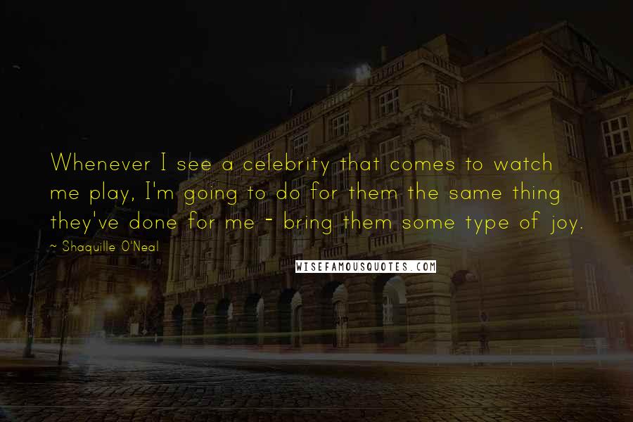 Shaquille O'Neal Quotes: Whenever I see a celebrity that comes to watch me play, I'm going to do for them the same thing they've done for me - bring them some type of joy.