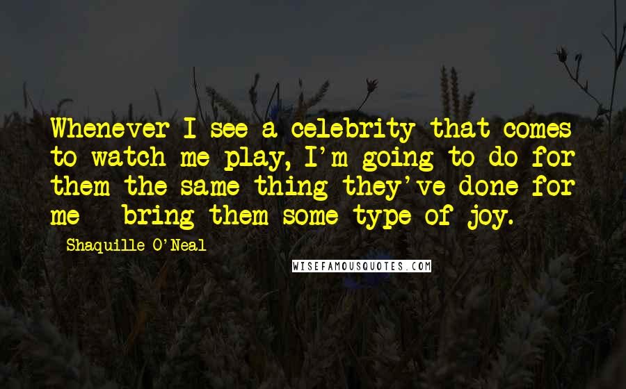 Shaquille O'Neal Quotes: Whenever I see a celebrity that comes to watch me play, I'm going to do for them the same thing they've done for me - bring them some type of joy.