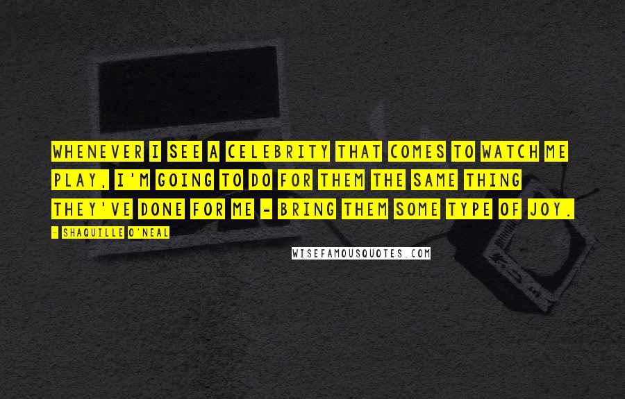 Shaquille O'Neal Quotes: Whenever I see a celebrity that comes to watch me play, I'm going to do for them the same thing they've done for me - bring them some type of joy.