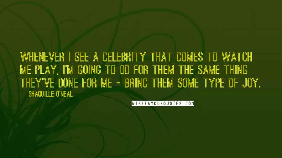 Shaquille O'Neal Quotes: Whenever I see a celebrity that comes to watch me play, I'm going to do for them the same thing they've done for me - bring them some type of joy.