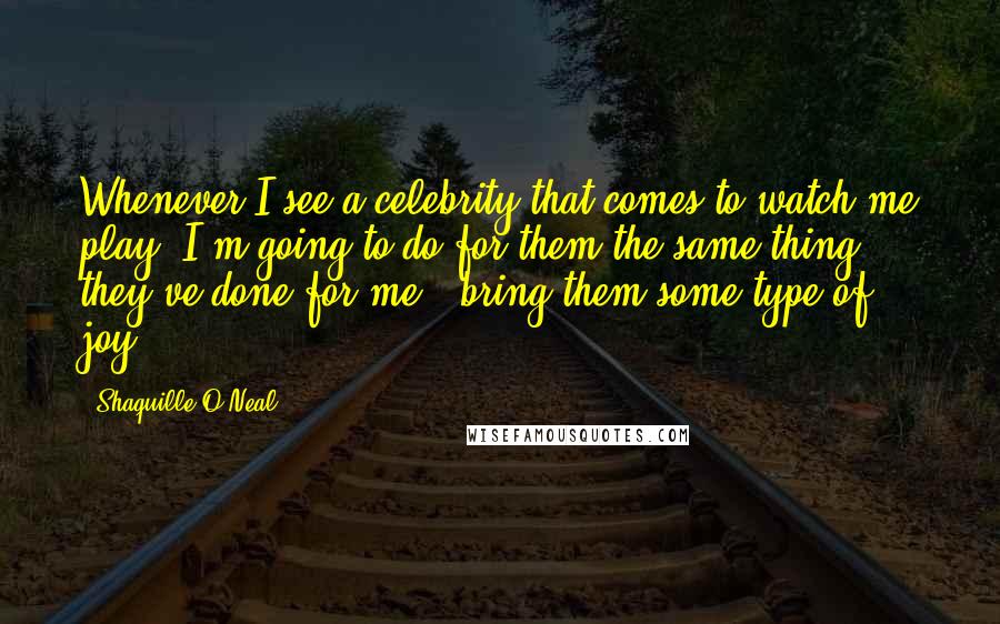 Shaquille O'Neal Quotes: Whenever I see a celebrity that comes to watch me play, I'm going to do for them the same thing they've done for me - bring them some type of joy.