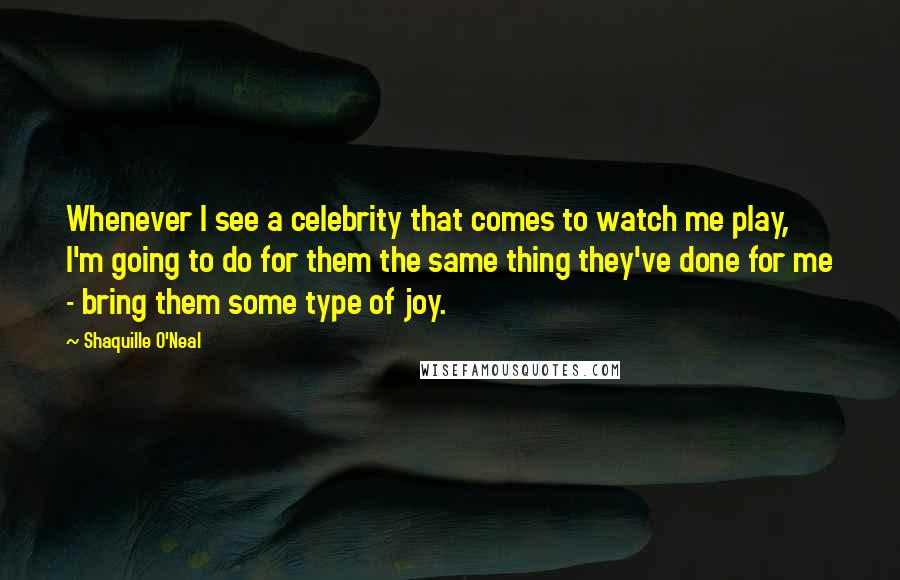 Shaquille O'Neal Quotes: Whenever I see a celebrity that comes to watch me play, I'm going to do for them the same thing they've done for me - bring them some type of joy.