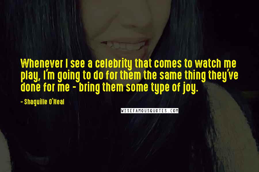 Shaquille O'Neal Quotes: Whenever I see a celebrity that comes to watch me play, I'm going to do for them the same thing they've done for me - bring them some type of joy.