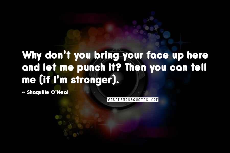 Shaquille O'Neal Quotes: Why don't you bring your face up here and let me punch it? Then you can tell me (if I'm stronger).