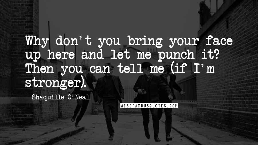 Shaquille O'Neal Quotes: Why don't you bring your face up here and let me punch it? Then you can tell me (if I'm stronger).