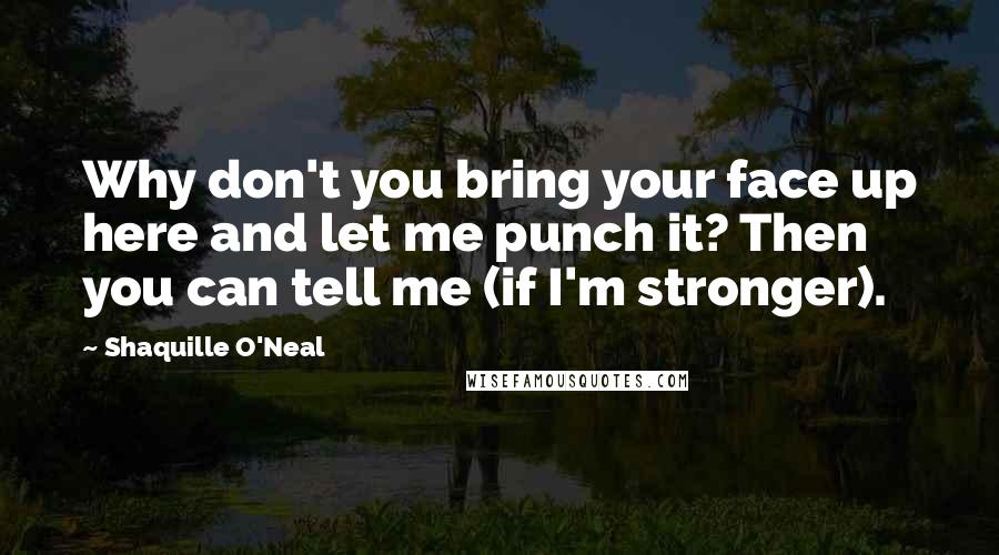 Shaquille O'Neal Quotes: Why don't you bring your face up here and let me punch it? Then you can tell me (if I'm stronger).