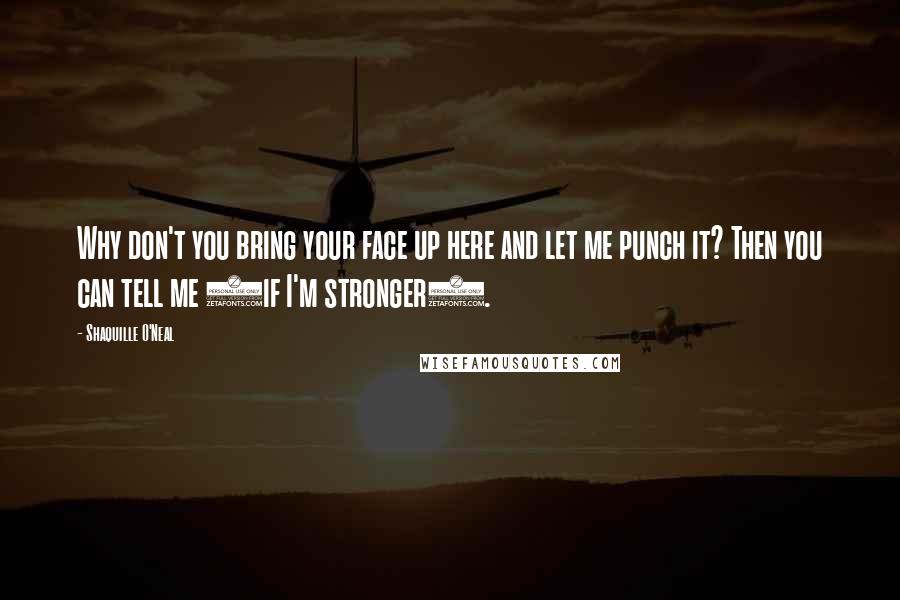 Shaquille O'Neal Quotes: Why don't you bring your face up here and let me punch it? Then you can tell me (if I'm stronger).