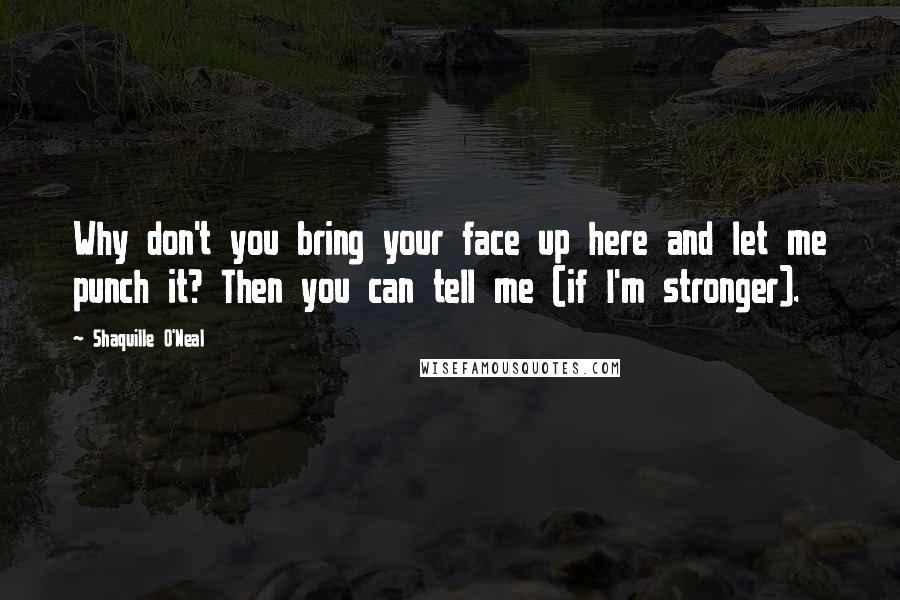Shaquille O'Neal Quotes: Why don't you bring your face up here and let me punch it? Then you can tell me (if I'm stronger).