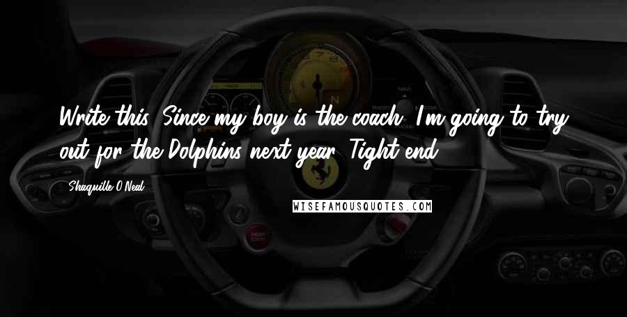 Shaquille O'Neal Quotes: Write this: Since my boy is the coach, I'm going to try out for the Dolphins next year. Tight end.