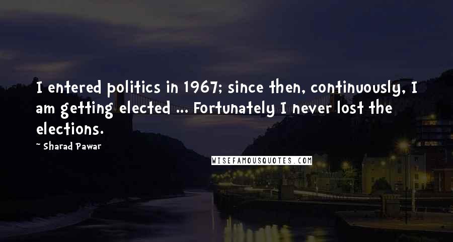 Sharad Pawar Quotes: I entered politics in 1967; since then, continuously, I am getting elected ... Fortunately I never lost the elections.