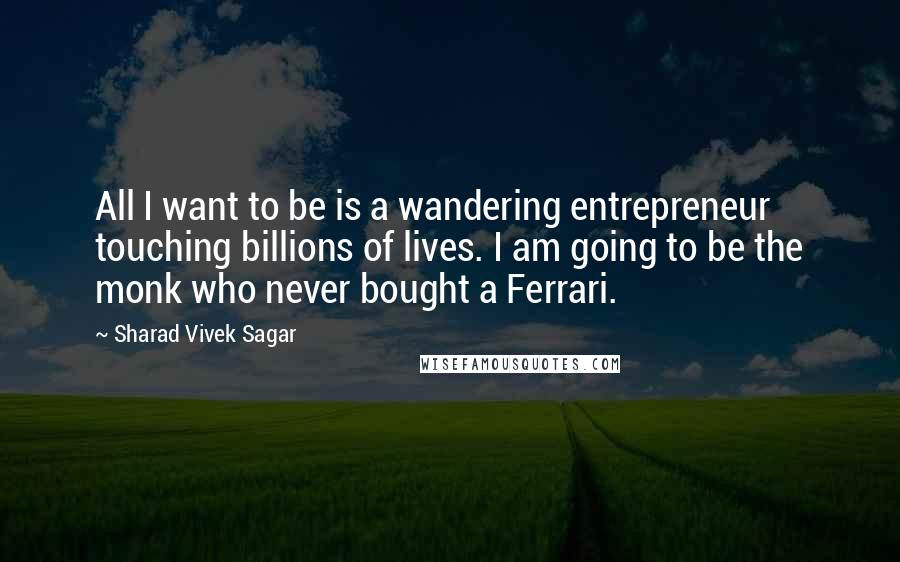 Sharad Vivek Sagar Quotes: All I want to be is a wandering entrepreneur touching billions of lives. I am going to be the monk who never bought a Ferrari.