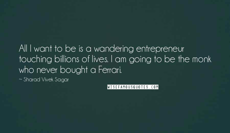 Sharad Vivek Sagar Quotes: All I want to be is a wandering entrepreneur touching billions of lives. I am going to be the monk who never bought a Ferrari.