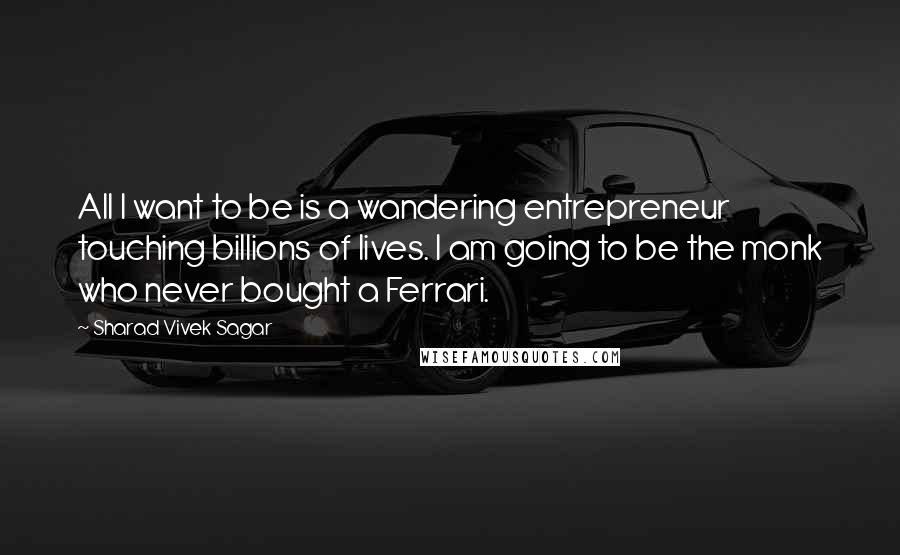 Sharad Vivek Sagar Quotes: All I want to be is a wandering entrepreneur touching billions of lives. I am going to be the monk who never bought a Ferrari.