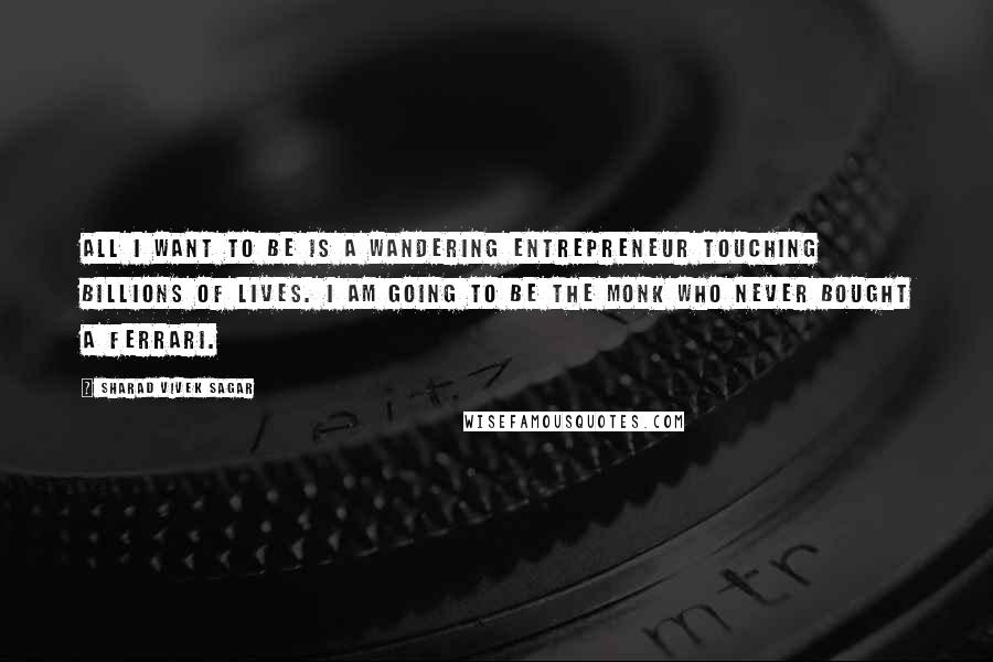 Sharad Vivek Sagar Quotes: All I want to be is a wandering entrepreneur touching billions of lives. I am going to be the monk who never bought a Ferrari.