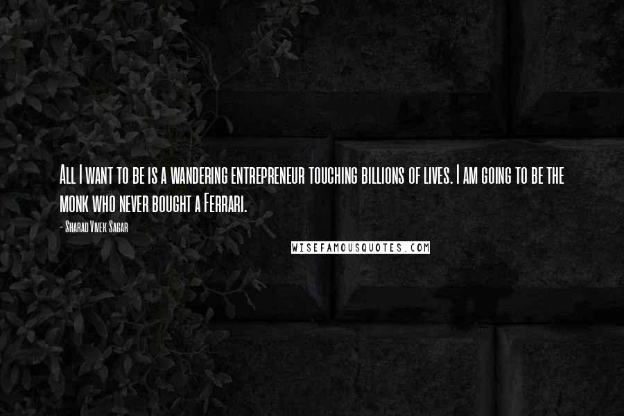 Sharad Vivek Sagar Quotes: All I want to be is a wandering entrepreneur touching billions of lives. I am going to be the monk who never bought a Ferrari.