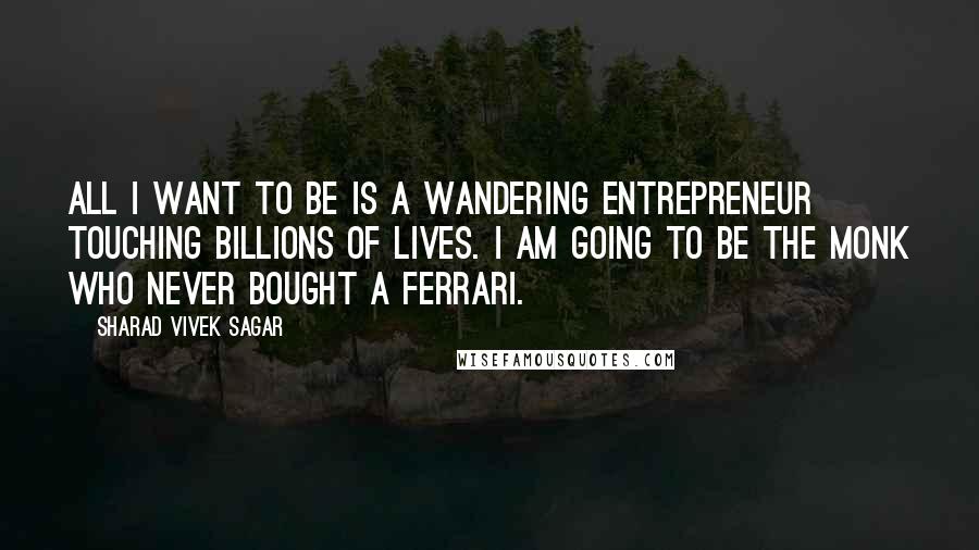 Sharad Vivek Sagar Quotes: All I want to be is a wandering entrepreneur touching billions of lives. I am going to be the monk who never bought a Ferrari.