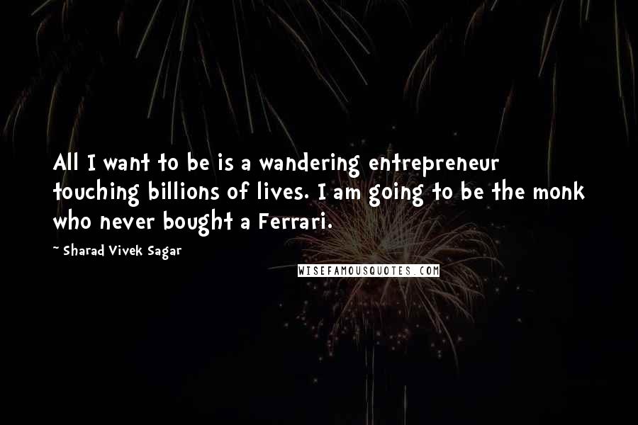 Sharad Vivek Sagar Quotes: All I want to be is a wandering entrepreneur touching billions of lives. I am going to be the monk who never bought a Ferrari.