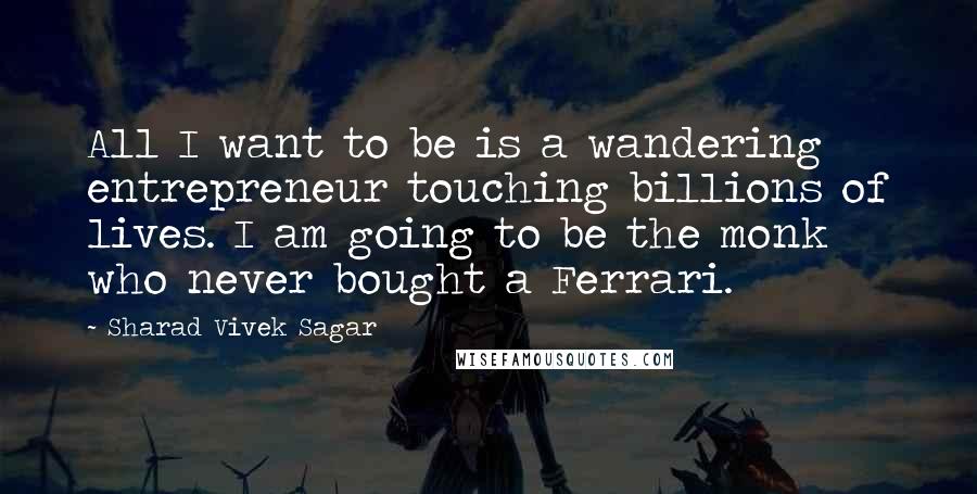 Sharad Vivek Sagar Quotes: All I want to be is a wandering entrepreneur touching billions of lives. I am going to be the monk who never bought a Ferrari.