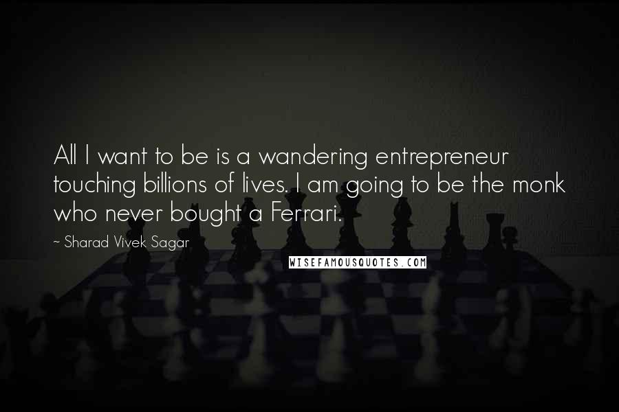 Sharad Vivek Sagar Quotes: All I want to be is a wandering entrepreneur touching billions of lives. I am going to be the monk who never bought a Ferrari.