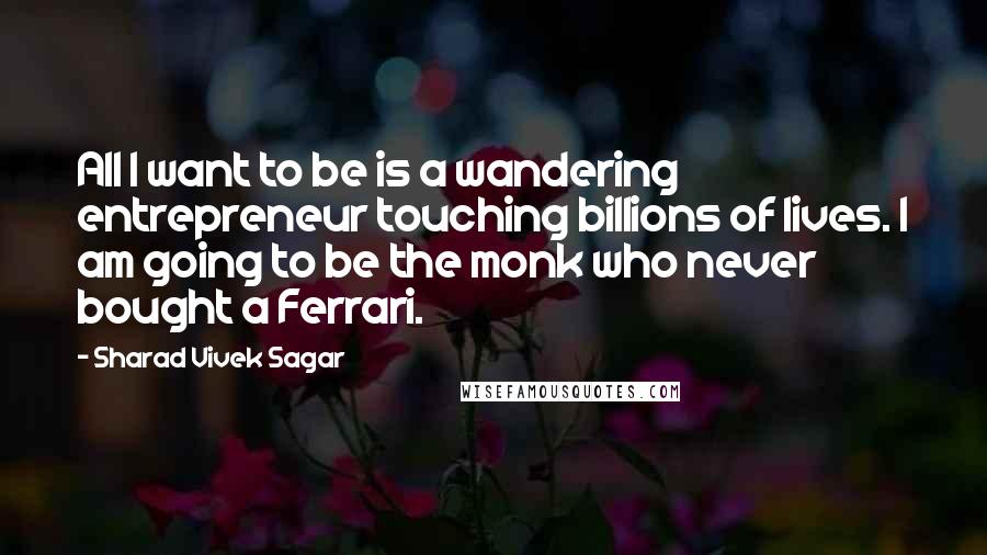 Sharad Vivek Sagar Quotes: All I want to be is a wandering entrepreneur touching billions of lives. I am going to be the monk who never bought a Ferrari.