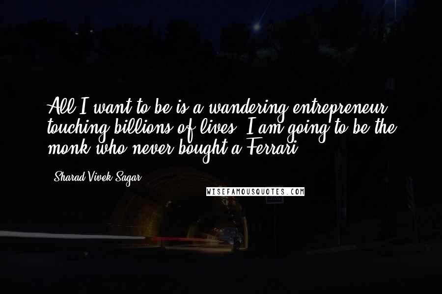 Sharad Vivek Sagar Quotes: All I want to be is a wandering entrepreneur touching billions of lives. I am going to be the monk who never bought a Ferrari.