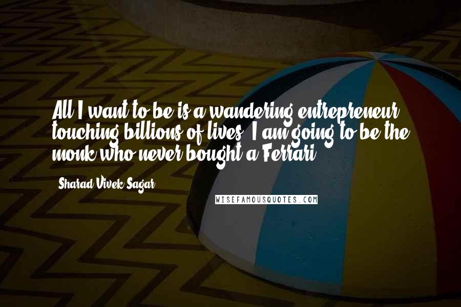 Sharad Vivek Sagar Quotes: All I want to be is a wandering entrepreneur touching billions of lives. I am going to be the monk who never bought a Ferrari.