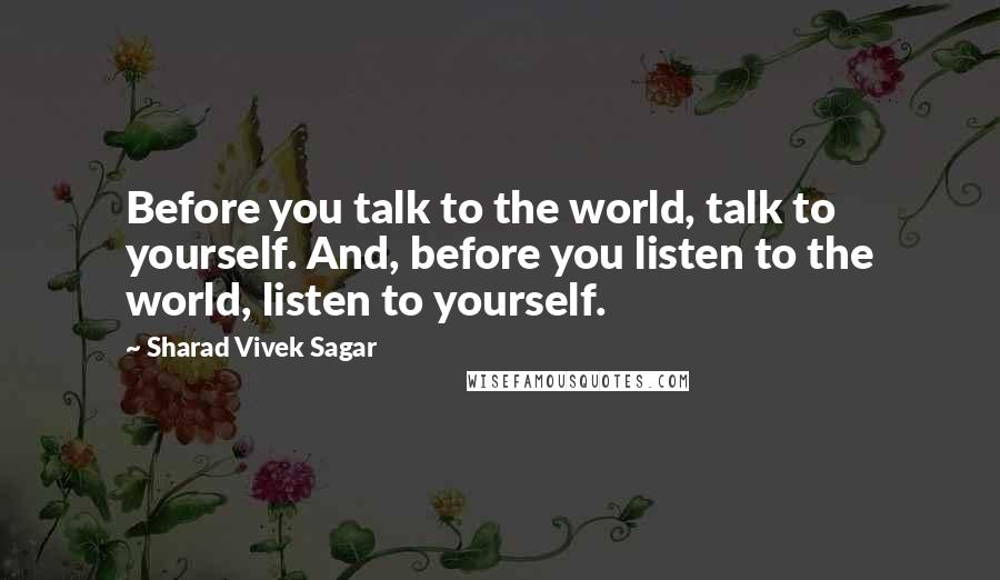 Sharad Vivek Sagar Quotes: Before you talk to the world, talk to yourself. And, before you listen to the world, listen to yourself.