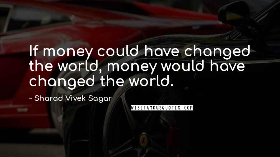 Sharad Vivek Sagar Quotes: If money could have changed the world, money would have changed the world.