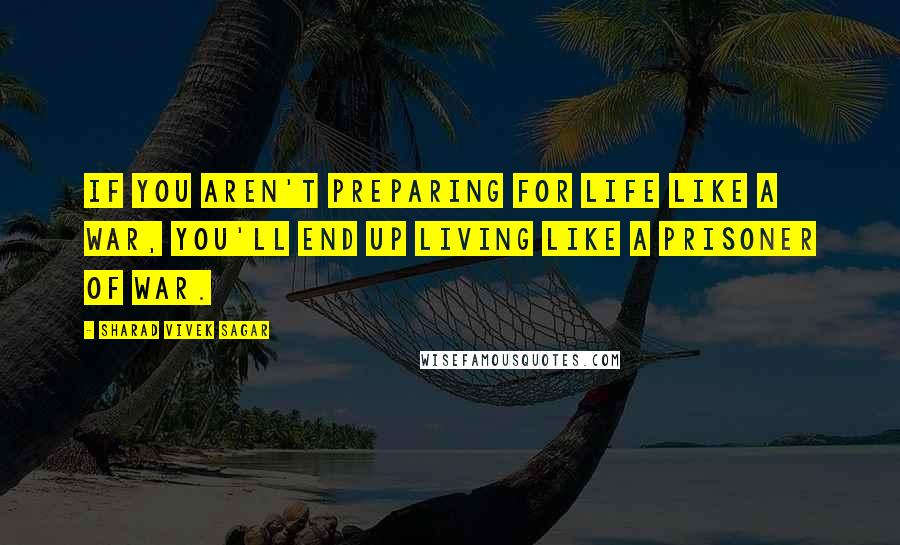 Sharad Vivek Sagar Quotes: If you aren't preparing for life like a war, you'll end up living like a prisoner of war.