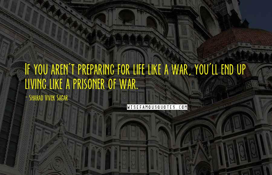 Sharad Vivek Sagar Quotes: If you aren't preparing for life like a war, you'll end up living like a prisoner of war.