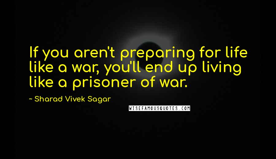 Sharad Vivek Sagar Quotes: If you aren't preparing for life like a war, you'll end up living like a prisoner of war.