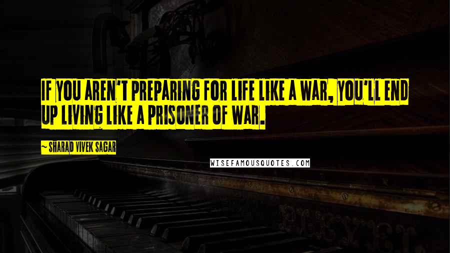 Sharad Vivek Sagar Quotes: If you aren't preparing for life like a war, you'll end up living like a prisoner of war.