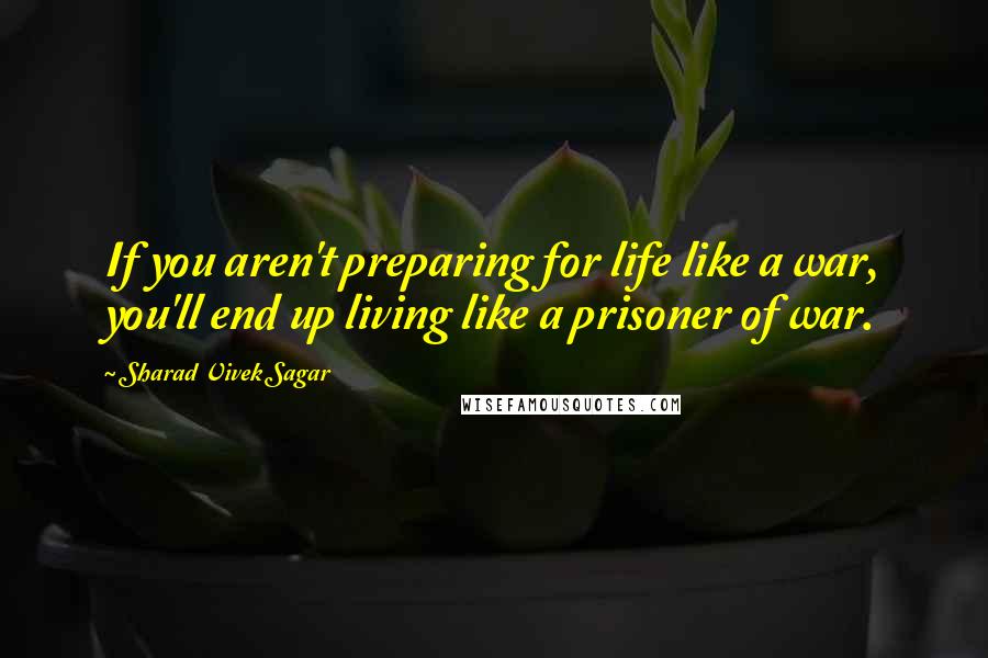 Sharad Vivek Sagar Quotes: If you aren't preparing for life like a war, you'll end up living like a prisoner of war.