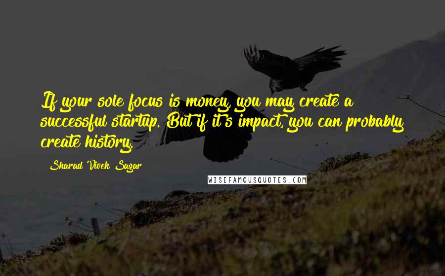 Sharad Vivek Sagar Quotes: If your sole focus is money, you may create a successful startup. But if it's impact, you can probably create history.