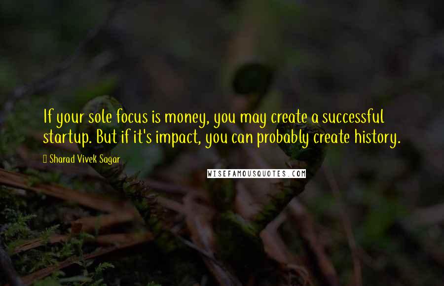 Sharad Vivek Sagar Quotes: If your sole focus is money, you may create a successful startup. But if it's impact, you can probably create history.