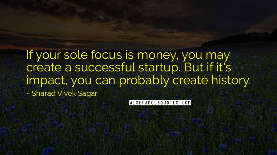 Sharad Vivek Sagar Quotes: If your sole focus is money, you may create a successful startup. But if it's impact, you can probably create history.