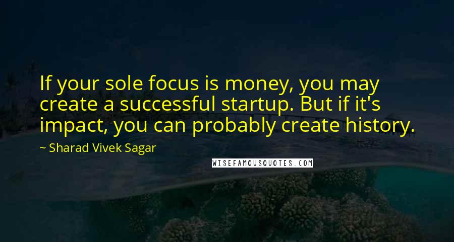 Sharad Vivek Sagar Quotes: If your sole focus is money, you may create a successful startup. But if it's impact, you can probably create history.